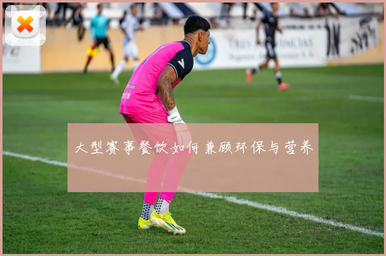 大型赛事餐饮如何兼顾环保与营养