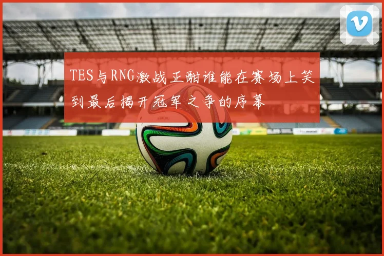 TES与RNG激战正酣谁能在赛场上笑到最后揭开冠军之争的序幕