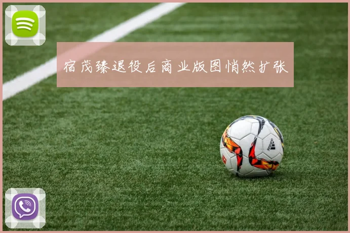 宿茂臻退役后商业版图悄然扩张