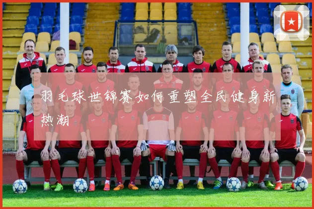 羽毛球世锦赛如何重塑全民健身新热潮